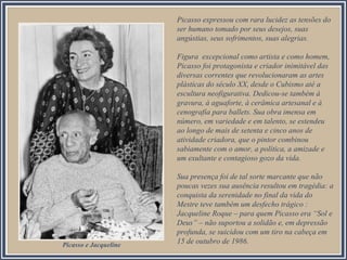 Picasso expressou com rara lucidez as tensões do
ser humano tomado por seus desejos, suas
angústias, seus sofrimentos, suas alegrias.
Figura excepcional como artista e como homem,
Picasso foi protagonista e criador inimitável das
diversas correntes que revolucionaram as artes
plásticas do século XX, desde o Cubismo até a
escultura neofigurativa. Dedicou-se também à
gravura, à aguaforte, à cerâmica artesanal e à
cenografia para ballets. Sua obra imensa em
número, em variedade e em talento, se estendeu
ao longo de mais de setenta e cinco anos de
atividade criadora, que o pintor combinou
sabiamente com o amor, a política, a amizade e
um exultante e contagioso gozo da vida.
Sua presença foi de tal sorte marcante que não
poucas vezes sua ausência resultou em tragédia: a
conquista da serenidade no final da vida do
Mestre teve também um desfecho trágico :
Jacqueline Roque – para quem Picasso era “Sol e
Deus” – não suportou a solidão e, em depressão
profunda, se suicidou com um tiro na cabeça em
15 de outubro de 1986.Picasso e Jacqueline
 