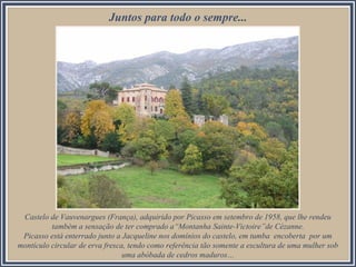 Castelo de Vauvenargues (França), adquirido por Picasso em setembro de 1958, que lhe rendeu
também a sensação de ter comprado a“Montanha Sainte-Victoire”de Cézanne.
Picasso está enterrado junto a Jacqueline nos domínios do castelo, em tumba encoberta por um
montículo circular de erva fresca, tendo como referência tão somente a escultura de uma mulher sob
uma abóbada de cedros maduros…
Juntos para todo o sempre...
 