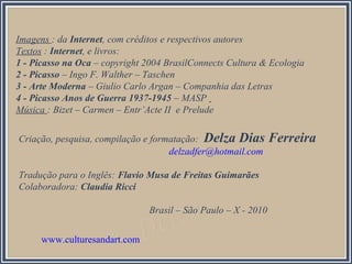 Criação, pesquisa, compilação e formatação: Delza Dias Ferreira
delzadfer@hotmail.com
Tradução para o Inglês: Flavio Musa de Freitas Guimarães
Colaboradora: Claudia Ricci
Brasil – São Paulo – X - 2010
Imagens : da Internet, com créditos e respectivos autores
Textos : Internet, e livros:
1 - Picasso na Oca – copyright 2004 BrasilConnects Cultura & Ecologia
2 - Picasso – Ingo F. Walther – Taschen
3 - Arte Moderna – Giulio Carlo Argan – Companhia das Letras
4 - Picasso Anos de Guerra 1937-1945 – MASP
Música : Bizet – Carmen – Entr’Acte II e Prelude
www.culturesandart.com
 