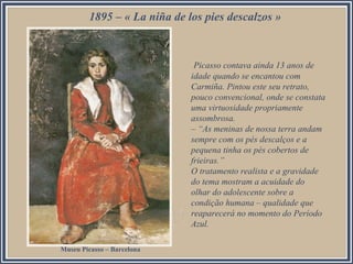 1895 – « La niña de los pies descalzos »
Picasso contava ainda 13 anos de
idade quando se encantou com
Carmiña. Pintou este seu retrato,
pouco convencional, onde se constata
uma virtuosidade propriamente
assombrosa.
– “As meninas de nossa terra andam
sempre com os pés descalços e a
pequena tinha os pés cobertos de
frieiras.”
O tratamento realista e a gravidade
do tema mostram a acuidade do
olhar do adolescente sobre a
condição humana – qualidade que
reaparecerá no momento do Período
Azul.
Museu Picasso – Barcelona
 