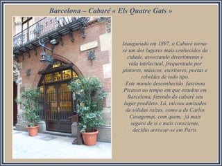 Barcelona – Cabaré « Els Quatre Gats »
Inaugurado em 1897, o Cabaré torna-
se um dos lugares mais conhecidos da
cidade, associando divertimento e
vida intelectual, frequentado por
pintores, músicos, escritores, poetas e
rebeldes de todo tipo.
Este mundo desconhecido fascinou
Picasso ao tempo em que estudou em
Barcelona, fazendo do cabaré seu
lugar predileto. Lá, iniciou amizades
de sólidas raízes, como a de Carlos
Casagemas, com quem, já mais
seguro de si e mais consciente,
decidiu arriscar-se em Paris.
 