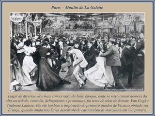 Paris – Moulin de La Galette
Lugar de diversão dos mais concorridos da belle époque, onde se misturavam homens da
alta sociedade, cortesãs, delinquentes e prostitutas, foi tema de telas de Renoir, Van Gogh e
Toulouse Lautrec. Foi ele também a inspiração do primeiro quadro de Picasso pintado em
França, quando ainda não havia desenvolvido características marcantes em sua pintura.
 