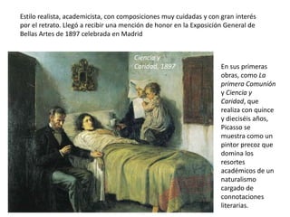 Estilo realista, academicista, con composiciones muy cuidadas y con gran interés
por el retrato. Llegó a recibir una mención de honor en la Exposición General de
Bellas Artes de 1897 celebrada en Madrid
Ciencia y
Caridad, 1897 En sus primeras
obras, como La
primera Comunión
y Ciencia y
Caridad, que
realiza con quince
y dieciséis años,
Picasso se
muestra como un
pintor precoz que
domina los
resortes
académicos de un
naturalismo
cargado de
connotaciones
literarias.
 