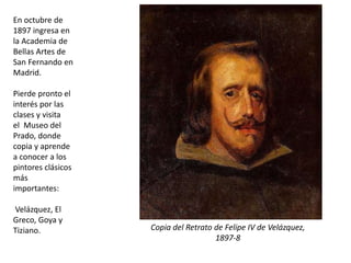 En octubre de
1897 ingresa en
la Academia de
Bellas Artes de
San Fernando en
Madrid.
Pierde pronto el
interés por las
clases y visita
el Museo del
Prado, donde
copia y aprende
a conocer a los
pintores clásicos
más
importantes:
Velázquez, El
Greco, Goya y
Tiziano. Copia del Retrato de Felipe IV de Velázquez,
1897-8
 