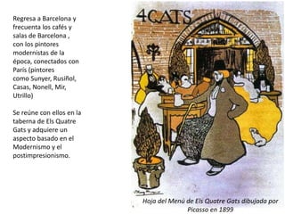 Regresa a Barcelona y
frecuenta los cafés y
salas de Barcelona ,
con los pintores
modernistas de la
época, conectados con
París (pintores
como Sunyer, Rusiñol,
Casas, Nonell, Mir,
Utrillo)
Se reúne con ellos en la
taberna de Els Quatre
Gats y adquiere un
aspecto basado en el
Modernismo y el
postimpresionismo.
Hoja del Menú de Els Quatre Gats dibujada por
Picasso en 1899
 