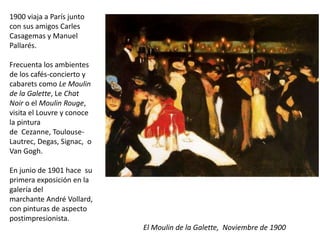 1900 viaja a París junto
con sus amigos Carles
Casagemas y Manuel
Pallarés.
Frecuenta los ambientes
de los cafés-concierto y
cabarets como Le Moulin
de la Galette, Le Chat
Noir o el Moulin Rouge,
visita el Louvre y conoce
la pintura
de Cezanne, Toulouse-
Lautrec, Degas, Signac, o
Van Gogh.
En junio de 1901 hace su
primera exposición en la
galería del
marchante André Vollard,
con pinturas de aspecto
postimpresionista.
El Moulin de la Galette, Noviembre de 1900
 
