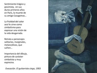 Sentimiento trágico y
pesimista, en sus
duros primeros años
en París, la muerte de
su amigo Casagemas…
La frialdad del color
azul le sirve como
simbolismo para
expresar una visión de
la vida desgarrada.
Retrata a personajes
solitarios, marginales,
melancólicos, que
sufren…
Importancia del dibujo,
pintura de carácter
simbolista y muy
expresiva.
Evocación. El guitarrista ciego, 1903
 