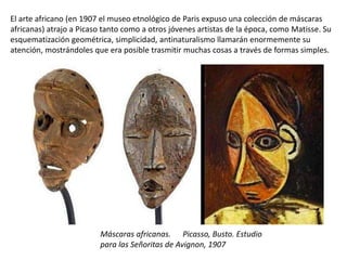 El arte africano (en 1907 el museo etnológico de Paris expuso una colección de máscaras
africanas) atrajo a Picaso tanto como a otros jóvenes artistas de la época, como Matisse. Su
esquematización geométrica, simplicidad, antinaturalismo llamarán enormemente su
atención, mostrándoles que era posible trasmitir muchas cosas a través de formas simples.
Máscaras africanas. Picasso, Busto. Estudio
para las Señoritas de Avignon, 1907
 