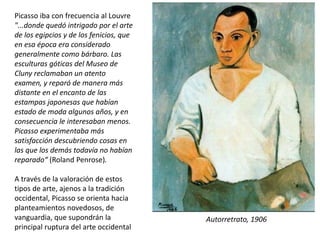 Picasso iba con frecuencia al Louvre
"...donde quedó intrigado por el arte
de los egipcios y de los fenicios, que
en esa época era considerado
generalmente como bárbaro. Las
esculturas góticas del Museo de
Cluny reclamaban un atento
examen, y reparó de manera más
distante en el encanto de las
estampas japonesas que habían
estado de moda algunos años, y en
consecuencia le interesaban menos.
Picasso experimentaba más
satisfacción descubriendo cosas en
las que los demás todavía no habían
reparado“ (Roland Penrose).
A través de la valoración de estos
tipos de arte, ajenos a la tradición
occidental, Picasso se orienta hacia
planteamientos novedosos, de
vanguardia, que supondrán la
principal ruptura del arte occidental
Autorretrato, 1906
 