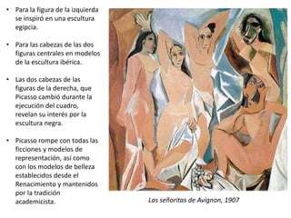 • Para la figura de la izquierda
se inspiró en una escultura
egipcia.
• Para las cabezas de las dos
figuras centrales en modelos
de la escultura ibérica.
• Las dos cabezas de las
figuras de la derecha, que
Picasso cambió durante la
ejecución del cuadro,
revelan su interés por la
escultura negra.
• Picasso rompe con todas las
ficciones y modelos de
representación, así como
con los modelos de belleza
establecidos desde el
Renacimiento y mantenidos
por la tradición
academicista. Las señoritas de Avignon, 1907
 