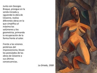 Junto con Georges
Braque, prosigue en la
senda iniciada y,
siguiendo la obra de
Cézanne, realiza
diferentes obras en la
que simplifica al
máximo los
volúmenes y los
geometriza, primando
la recuperación de la
forma frente al color.
Frente a las visiones
pictóricas del
Impresionismo, llevan
los postulados de las
obras de Cézanne a
sus últimas
consecuencias.
La Dríada, 1908
 