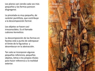 Los planos van siendo cada vez más
pequeños y las formas parecen
disgregarse.
La pincelada es muy pequeña, de
carácter puntillista, que contribuye
a la descomposición formal.
Los objetos se hacen casi
irreconocibles. Es el llamado
cubismo hermético.
La descomposición de las formas en
facetas está a punto de sobrepasar
el límite de lo figurativo y
desembocar en la abstracción.
Tan solo se incorporan algunas
pequeñas referencia, pequeños
objetos, letras o los propios títulos
para hacer referencia a la realidad
exterior.
El hombre del
clarinete, 1911
 