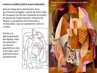 Cubismo sintético (1912-Guerra Mundial)
Ante el riesgo de la abstracción, de la
que Picasso renegaba, a partir de 1912 trata
de recuperar las formas mediante el empleo
de planos de mayor tamaño: sintetiza los
objetos a sus planos más esenciales y
reconocibles, que se superponen sobre el
cuadro.
Mujer en camisa sentada en un sillón,
1913
Frente a la
descomposición
del objeto, trata
de reducirlo a
sus formas
geométricas más
esenciales, pero
suficientes para
caracterizarlo.
 