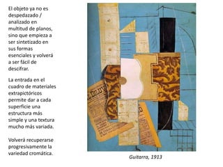 El objeto ya no es
despedazado /
analizado en
multitud de planos,
sino que empieza a
ser sintetizado en
sus formas
esenciales y volverá
a ser fácil de
descifrar.
La entrada en el
cuadro de materiales
extrapictóricos
permite dar a cada
superficie una
estructura más
simple y una textura
mucho más variada.
Volverá recuperarse
progresivamente la
variedad cromática.
Picasso. Guitarra, 1913
Guitarra, 1913
 