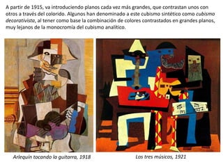 A partir de 1915, va introduciendo planos cada vez más grandes, que contrastan unos con
otros a través del colorido. Algunos han denominado a este cubismo sintético como cubismo
decorativista, al tener como base la combinación de colores contrastados en grandes planos,
muy lejanos de la monocromía del cubismo analítico.
Los tres músicos, 1921Arlequín tocando la guitarra, 1918
 