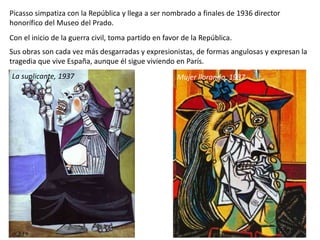 Picasso simpatiza con la República y llega a ser nombrado a finales de 1936 director
honorífico del Museo del Prado.
Con el inicio de la guerra civil, toma partido en favor de la República.
Sus obras son cada vez más desgarradas y expresionistas, de formas angulosas y expresan la
tragedia que vive España, aunque él sigue viviendo en París.
La suplicante, 1937 Mujer llorando, 1937
 