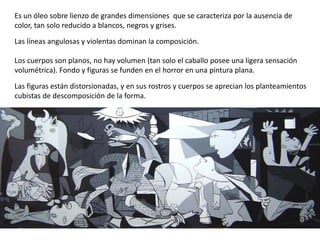 Es un óleo sobre lienzo de grandes dimensiones que se caracteriza por la ausencia de
color, tan solo reducido a blancos, negros y grises.
Las líneas angulosas y violentas dominan la composición.
Los cuerpos son planos, no hay volumen (tan solo el caballo posee una ligera sensación
volumétrica). Fondo y figuras se funden en el horror en una pintura plana.
Las figuras están distorsionadas, y en sus rostros y cuerpos se aprecian los planteamientos
cubistas de descomposición de la forma.
 