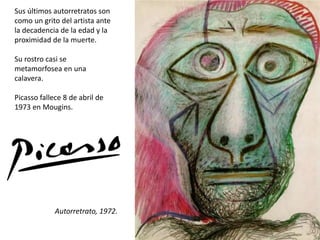 Autorretrato, 1972.
Sus últimos autorretratos son
como un grito del artista ante
la decadencia de la edad y la
proximidad de la muerte.
Su rostro casi se
metamorfosea en una
calavera.
Picasso fallece 8 de abril de
1973 en Mougins.
 