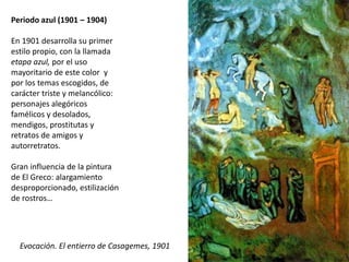 Periodo azul (1901 – 1904)
En 1901 desarrolla su primer
estilo propio, con la llamada
etapa azul, por el uso
mayoritario de este color y
por los temas escogidos, de
carácter triste y melancólico:
personajes alegóricos
famélicos y desolados,
mendigos, prostitutas y
retratos de amigos y
autorretratos.
Gran influencia de la pintura
de El Greco: alargamiento
desproporcionado, estilización
de rostros…
Evocación. El entierro de Casagemes, 1901
 