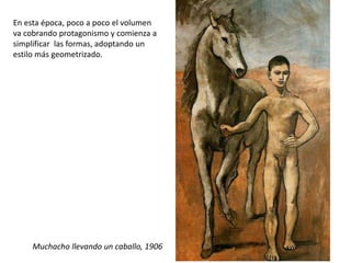 En esta época, poco a poco el volumen
va cobrando protagonismo y comienza a
simplificar las formas, adoptando un
estilo más geometrizado.
Muchacho llevando un caballo, 1906
 
