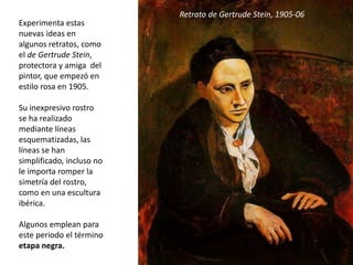 Experimenta estas
nuevas ideas en
algunos retratos, como
el de Gertrude Stein,
protectora y amiga del
pintor, que empezó en
estilo rosa en 1905.
Su inexpresivo rostro
se ha realizado
mediante líneas
esquematizadas, las
líneas se han
simplificado, incluso no
le importa romper la
simetría del rostro,
como en una escultura
ibérica.
Algunos emplean para
este periodo el término
etapa negra.
Retrato de Gertrude Stein, 1905-06
 