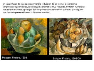En sus pinturas de esta época primará la reducción de las formas a su máxima
simplificación geométrica, con una gama cromática muy reducida. Pintarán numerosas
naturalezas muertas y paisajes. Son los primeros experimentos cubistas, que algunos
han llamado protocubismo o cubismo cezanniano.
 