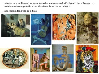 La trayectoria de Picasso no puede encasillarse en una evolución lineal o tan solo como un
miembro más de alguna de las tendencias artísticas de su tiempo.
Experimentó todo tipo de estilos:
 