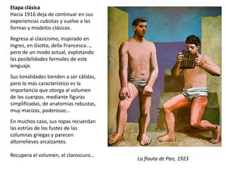Etapa clásica
Hacia 1916 deja de continuar en sus
experiencias cubistas y vuelve a las
formas y modelos clásicos.
Regresa al clasicismo, inspirado en
Ingres, en Giotto, della Francesca…,
pero de un modo actual, explotando
las posibilidades formales de este
lenguaje.
Sus tonalidades tienden a ser cálidas,
pero lo más característico es la
importancia que otorga al volumen
de los cuerpos, mediante figuras
simplificadas, de anatomías robustas,
muy macizas, poderosas…
En muchos caso, sus ropas recuerdan
las estrías de los fustes de las
columnas griegas y parecen
altorrelieves arcaizantes.
Recupera el volumen, el claroscuro…
La flauta de Pan, 1923
 