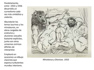 Minotaruo y Dionisos. 1933
Paralelamente,
entre 1933 y 1936
desarrolla un
surrealismo cada
vez más simbólico y
violento.
Abundarán los
temas taurinos y los
minotauros, en
obras cargadas de
erotismo y
alusiones sexuales
bastante explícitas,
junto con otros
universos oníricos
difíciles de
interpretar.
Empleará en
ocasiones un dibujo
clasicista que
expresa turbulentos
mundos interiores.
 