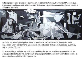 Este expresionismo picassiano culmina en su obra más famosa, Gernika (1937), en la que
expresa de modo dramático los horrores de la guerra y sus consecuencias, en una visión de
auténtica pesadilla.
Lo pintó por encargo del gobierno de la República, para el pabellón de España en la
Exposición Universal del París y denuncia el bombardeo de la ciudad vasca de Guernica,
por la Legión Cóndor.
Es un manifiesto artístico y social, una metáfora del horror, en el que –manteniendo los
presupuestos del cubismo- emplea un lenguaje profundamente expresionista orientado a
conmover la sensibilidad del espectador.
 