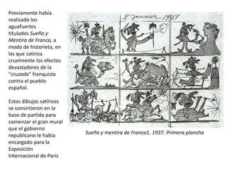 Previamente había
realizado los
aguafuertes
titulados Sueño y
Mentira de Franco, a
modo de historieta, en
las que satiriza
cruelmente los efectos
devastadores de la
"cruzada" franquista
contra el pueblo
español.
Estos dibujos satíricos
se convirtieron en la
base de partida para
comenzar el gran mural
que el gobierno
republicano le había
encargado para la
Exposición
Internacional de París
Sueño y mentira de Franco1. 1937. Primera plancha
 