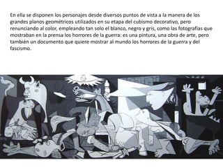 En ella se disponen los personajes desde diversos puntos de vista a la manera de los
grandes planos geométricos utilizados en su etapa del cubismo decorativo, pero
renunciando al color, empleando tan solo el blanco, negro y gris, como las fotografías que
mostraban en la prensa los horrores de la guerra: es una pintura, una obra de arte, pero
también un documento que quiere mostrar al mundo los horrores de la guerra y del
fascismo.
 
