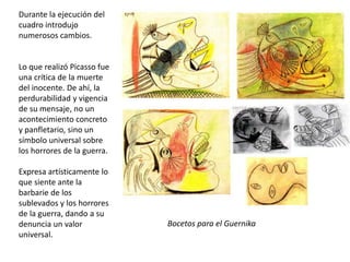 Durante la ejecución del
cuadro introdujo
numerosos cambios.
Lo que realizó Picasso fue
una crítica de la muerte
del inocente. De ahí, la
perdurabilidad y vigencia
de su mensaje, no un
acontecimiento concreto
y panfletario, sino un
símbolo universal sobre
los horrores de la guerra.
Expresa artísticamente lo
que siente ante la
barbarie de los
sublevados y los horrores
de la guerra, dando a su
denuncia un valor
universal.
Bocetos para el Guernika
 