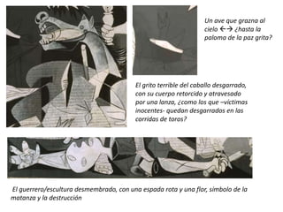 El grito terrible del caballo desgarrado,
con su cuerpo retorcido y atravesado
por una lanza, ¿como los que –víctimas
inocentes- quedan desgarrados en las
corridas de toros?
Un ave que grazna al
cielo  ¿hasta la
paloma de la paz grita?
El guerrero/escultura desmembrado, con una espada rota y una flor, símbolo de la
matanza y la destrucción
 