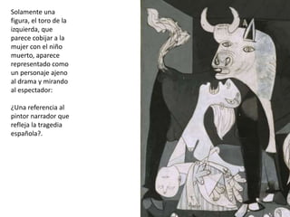 Solamente una
figura, el toro de la
izquierda, que
parece cobijar a la
mujer con el niño
muerto, aparece
representado como
un personaje ajeno
al drama y mirando
al espectador:
¿Una referencia al
pintor narrador que
refleja la tragedia
española?.
 