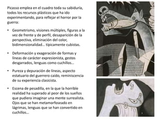 Picasso emplea en el cuadro toda su sabiduría,
todos los recursos plásticos que ha ido
experimentando, para reflejar el horror por la
guerra:
• Geometrismo, visiones múltiples, figuras a la
vez de frente y de perfil, desaparición de la
perspectiva, eliminación del color,
bidimensionalidad… típicamente cubistas.
• Deformación y exageración de formas y
líneas de carácter expresionista, gestos
desgarrados, lenguas como cuchillos…
• Pureza y depuración de líneas, aspecto
estatuario del guerrero caído, reminiscencia
de su experiencia clasicista.
• Escena de pesadilla, en la que la horrible
realidad ha superado al peor de los sueños
que pudiera imaginar una mente surrealista.
Ojos que se han metamorfoseado en
lágrimas, lenguas que se han convertido en
cuchillos…
 