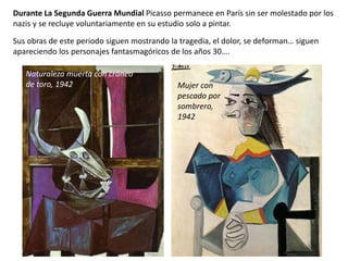 Durante La Segunda Guerra Mundial Picasso permanece en París sin ser molestado por los
nazis y se recluye voluntariamente en su estudio solo a pintar.
Sus obras de este periodo siguen mostrando la tragedia, el dolor, se deforman… siguen
apareciendo los personajes fantasmagóricos de los años 30….
Naturaleza muerta con cráneo
de toro, 1942 Mujer con
pescado por
sombrero,
1942
 