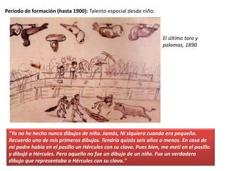 Periodo de formación (hasta 1900): Talento especial desde niño:
"Yo no he hecho nunca dibujos de niño. Jamás, Ni siquiera cuando era pequeño.
Recuerdo uno de mis primeros dibujos. Tendría quizás seis años o menos. En casa de
mi padre había en el pasillo un Hércules con su clava. Pues bien, me metí en el pasillo
y dibujé a Hércules. Pero aquello no fue un dibujo de un niño. Fue un verdadero
dibujo que representaba a Hércules con su clava."
El último toro y
palomas, 1890
 