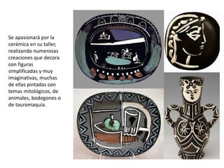 Se apasionará por la
cerámica en su taller,
realizando numerosas
creaciones que decora
con figuras
simplificadas y muy
imaginativas, muchas
de ellas pintadas con
temas mitológicos, de
animales, bodegones o
de tauromaquia.
 