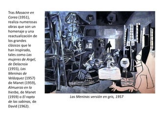 Tras Masacre en
Corea (1951),
realiza numerosas
obras que son un
homenaje y una
reactualización de
los grandes
clásicos que le
han inspirado,
tales como Las
mujeres de Argel,
de Delacroix
(1955), Las
Meninas de
Velázquez (1957)
de Manet (1959),
Almuerzo en la
hierba, de Manet
(1959) o El rapto
de las sabinas, de
David (1962).
Las Meninas versión en gris, 1957
 