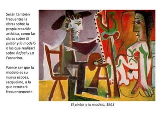 El pintor y la modelo, 1963
Serán también
frecuentes la
obras sobre la
propia creación
artística, como las
obras sobre El
pintor y la modelo
o las que realizará
sobre Rafael y La
Fornarina.
Parece ser que la
modelo es su
nueva esposa,
Jacqueline, a la
que retratará
frecuentemente.
 