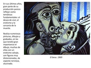 El beso. 1969
En sus últimos años,
gran parte de su
producción parece
reflejar como
temáticas
fundamentales: el
deseo de vivir, el
erotismo y la
cercanía de la
muerte.
Realiza numerosas
pinturas, dibujos y
grabados, en las
que tendrá gran
importancia el
dibujo, muchas de
ellas con un
erotismo salvaje,
con figuras muy
distorsionadas, de
aspecto nervioso,
alucinado.
 