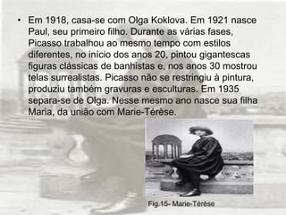• Em 1918, casa-se com Olga Koklova. Em 1921 nasce
  Paul, seu primeiro filho. Durante as várias fases,
  Picasso trabalhou ao mesmo tempo com estilos
  diferentes, no início dos anos 20, pintou gigantescas
  figuras clássicas de banhistas e, nos anos 30 mostrou
  telas surrealistas. Picasso não se restringiu à pintura,
  produziu também gravuras e esculturas. Em 1935
  separa-se de Olga. Nesse mesmo ano nasce sua filha
  Maria, da união com Marie-Térèse.




                               Fig.15- Marie-Térèse
 
