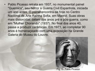 • Pablo Picasso retrata em 1937, no monumental painel
  "Guernica", seu horror à Guerra Civil Espanhola, iniciada
  um ano antes. O painel encontra-se hoje no Centro
  Nacional de Arte Rainha Sofia, em Madrid. Suas obras
  mais distorcidas datam dos anos pré e pós-guerra, como
  em "Mulher Chorando" (1937). No final dos anos 40,
  passa a produzir cerâmicas. Em 1971, ao completar 90
  anos é homenageado com uma exposição na Grande
  Galeria do Museu do Louvre.




                                     Fig.16- Pablo Picasso
 