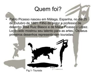Quem foi?
• Pablo Picasso nasceu em Málaga, Espanha, no dia 25
  de Outubro de 1881. Filho do pintor e professor de
  desenho José Ruiz Blasco e de Maria Picasso y López.
  Logo cedo mostrou seu talento para as artes. Os seus
  primeiros desenhos representavam touradas.




             Fig.1- Tourada
 