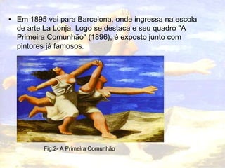 • Em 1895 vai para Barcelona, onde ingressa na escola
  de arte La Lonja. Logo se destaca e seu quadro "A
  Primeira Comunhão" (1896), é exposto junto com
  pintores já famosos.




         Fig.2- A Primeira Comunhão
 