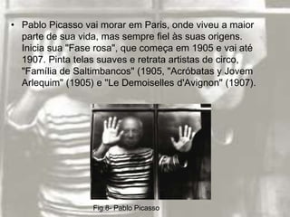 • Pablo Picasso vai morar em Paris, onde viveu a maior
  parte de sua vida, mas sempre fiel às suas origens.
  Inicia sua "Fase rosa", que começa em 1905 e vai até
  1907. Pinta telas suaves e retrata artistas de circo,
  "Família de Saltimbancos" (1905, "Acróbatas y Jovem
  Arlequim" (1905) e "Le Demoiselles d'Avignon" (1907).




                  Fig.8- Pablo Picasso
 