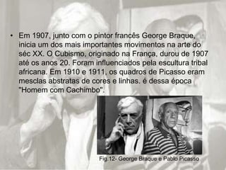 • Em 1907, junto com o pintor francês George Braque,
  inicia um dos mais importantes movimentos na arte do
  séc XX. O Cubismo, originado na França, durou de 1907
  até os anos 20. Foram influenciados pela escultura tribal
  africana. Em 1910 e 1911, os quadros de Picasso eram
  mesclas abstratas de cores e linhas. é dessa época
  "Homem com Cachimbo".




                          Fig.12- George Braque e Pablo Picasso
 