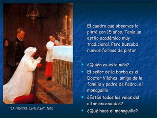 “ LA PRIMERA COMUNIÓN”, 1896 El cuadro que observas lo pinté con 15 años. Tenía un estilo académico muy tradicional. Pero buscaba nuevas formas de pintar ¿Quién es esta niña?  El señor de la barba es el Doctor Vilches, amigo de la familia y padre de Pedro, el monaguillo ¿Están todas las velas del altar encendidas? ¿Qué hace el monaguillo? 