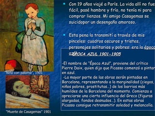 Con 19 años viajé a París. La vida allí no fue fácil, pasé hambre y frío, no tenía ni para comprar lienzos. Mi amigo Casagemas se suicidopor un desengaño amoroso.  Esta pena la transmití a través de mis pinceles: cuadros oscuros y tristes, personajes solitarios y pobres: era la  época azul ÉPOCA AZUL 1901-1905 -El nombre de “Época Azul”, proviene del crítico Pierre Daix, quien dijo que Picasso comenzó a pintar en azul. -La mayor parte de las obras serán pintadas en Barcelona, representando a la marginalidad (ciegos, niños pobres, prostitutas…) de los barrios más humildes de la Barcelona del momento. Comienza a apreciarse una cierta influencia del Greco (figuras alargadas, fondos desnudos…). En estas obras Picasso consigue retransmitir soledad y melancolía. “ Niño con paloma”, 1901 “ Muerte de Casagemas” 1901 